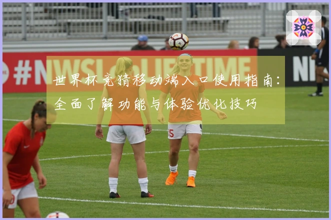 世界杯竞猜移动端入口使用指南：全面了解功能与体验优化技巧