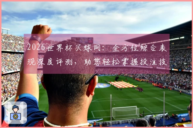 2026世界杯买球网：全方位综合表现深度评测，助您轻松掌握投注技巧