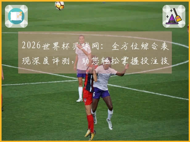 2026世界杯买球网：全方位综合表现深度评测，助您轻松掌握投注技巧